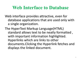 Web Interface to Database
Web interface provides attractive, even for
database applications that are used only with
a single organization.
The HyperText Markup Language(HTML)
standard allows text to be neatly formatted ,
with important information highlighted.
Hyperlinks which are links to other
documents.Clicking the Hyperlink fetches and
displays the linked document.
6
 