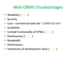 61
Web-DBMS Disadvantages
• Reliability (minor)
• Security
• Cost – commercial web site ~ $300K-$3.4mil
• Scalability
• Limited Functionality of HTML (minor)
• Statelessness (minor)
• Bandwidth
• Performance
• Immaturity of Development Tools (minor)
 