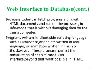 Web Interface to Database(cont.)
Browsers today can fetch programs along with
HTML documents and run on the browser , in
safe-mode that is without damaging data on the
user’s computer.
Programs written in client side scripting language
such as JavaScript,or applets written in Java
language, or animation written in Flash or
Shockwave . These program permit the
construction of sophisticated user
interface,beyond that what possible in HTML.
7
 