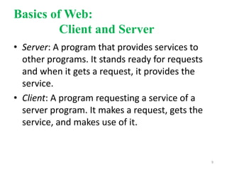 Basics of Web:
Client and Server
• Server: A program that provides services to
other programs. It stands ready for requests
and when it gets a request, it provides the
service.
• Client: A program requesting a service of a
server program. It makes a request, gets the
service, and makes use of it.
9
 