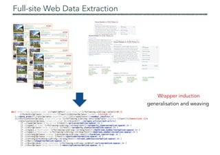 Full-site Web Data Extraction
Wrapper induction
generalisation and weaving
doc('http://www.wwagency.com/')//label[@for='sale_type_id']/following-sibling::select/{0 /}
//form/div[@class='formbtn-ctn'][last()]/button[@class='formbtn']/{click /}
/.:<data_area>[?.//div[@class='pagenumlinks'][1]//span/text():<number_results=.>]
/(//div[contains(@class,'proplist_wrap')]/following-sibling::div//a[@class='pagenum'][last()]/{nextclick /})*
//div[contains(@class,'proplist_wrap')]:<record>[? .:<origin_url=current-url()>]
[? .//span[@class='prop_price']/text():<price=normalize-space(.)> ]
[? .//span[.='Type:']/following-sibling::strong/text():<property_type=normalize-space(.)> ]
[? .//div[@class='prop_statuses']//text():<property_status=normalize-space(.)> ]
[? .//span[.='Bathrooms:']/following-sibling::strong/text():<bathroom_number=normalize-space(.)> ]
[? .//span[.='Bedrooms:']/following-sibling::strong/text():<bedroom_number=normalize-space(.)> ]
[? .//strong[@class='orange']/preceding-sibling::text():<location_raw=string(.)> ]
[? .//strong[@class='orange']/text():<postcode=normalize-space(.)> ]
[? .//strong/preceding-sibling::strong/text():<street_address=normalize-space(.)> ]
[? .//@src:<image=normalize-space(.)> ]
[? .//div[@class='prop_statuses']/following-sibling::a/@href:<url=normalize-space(.)> ]
[? .//div[@class='prop_maininfo']:<description=normalize-space(.)> ]
 