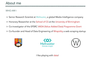WHO AM I
Senior Research Scientist at Meltwater, a global Media Intelligence company
Honorary Researcher at the School of CS at the University of Birmingham
Co-investigator of the EPSRC VADA (Value Added Data) Programme Grant
Co-founder and Head of Data Engineering of Wrapidity a web scraping startup
About me
I like playing with data!
 