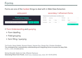 Forms
Forms are one of the hardest things to deal with in Web Data Extraction
entry point secondary / refinement forms
Form Understanding and querying
Form labelling
Field grouping
form filling / querying
Tim Furche, Georg Gottlob, Giovanni Grasso, Xiaonan Guo, Giorgio Orsi, Christian Schallhart:
The ontological key: automatically understanding and integrating forms to access the deep Web.
VLDB J. 22(5): 615-640 (2013)
Michael Benedikt, Balder ten Cate, Efthymia Tsamoura:
Generating Plans from Proofs. ACM Trans. Database Syst. 40(4): 22:1-22:45 (2016)
 