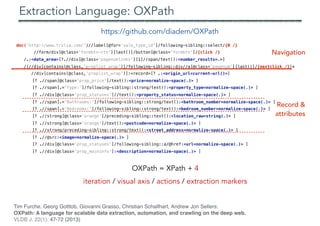 doc('http://www.trulia.com/')//label[@for='sale_type_id']/following-sibling::select/{0 /}
//form/div[@class='formbtn-ctn'][last()]/button[@class='formbtn']/{click /}
/.:<data_area>[?.//div[@class='pagenumlinks'][1]//span/text():<number_results=.>]
/(//div[contains(@class,'proplist_wrap')]/following-sibling::div//a[@class='pagenum'][last()]/{nextclick /})*
//div[contains(@class,'proplist_wrap')]:<record>[? .:<origin_url=current-url()>]
[? .//span[@class='prop_price']/text():<price=normalize-space(.)> ]
[? .//span[.='Type:']/following-sibling::strong/text():<property_type=normalize-space(.)> ]
[? .//div[@class='prop_statuses']//text():<property_status=normalize-space(.)> ]
[? .//span[.='Bathrooms:']/following-sibling::strong/text():<bathroom_number=normalize-space(.)> ]
[? .//span[.='Bedrooms:']/following-sibling::strong/text():<bedroom_number=normalize-space(.)> ]
[? .//strong[@class='orange']/preceding-sibling::text():<location_raw=string(.)> ]
[? .//strong[@class='orange']/text():<postcode=normalize-space(.)> ]
[? .//strong/preceding-sibling::strong/text():<street_address=normalize-space(.)> ]
[? .//@src:<image=normalize-space(.)> ]
[? .//div[@class='prop_statuses']/following-sibling::a/@href:<url=normalize-space(.)> ]
[? .//div[@class='prop_maininfo']:<description=normalize-space(.)> ]
Navigation
Record &
attributes
Extraction Language: OXPath
OXPath = XPath + 4
iteration / visual axis / actions / extraction markers
https://github.com/diadem/OXPath
Tim Furche, Georg Gottlob, Giovanni Grasso, Christian Schallhart, Andrew Jon Sellers:
OXPath: A language for scalable data extraction, automation, and crawling on the deep web.
VLDB J. 22(1): 47-72 (2013)
 