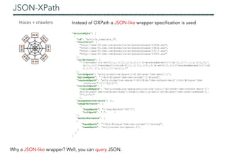 JSON-XPath
"articleTpls": [
{
"id": "article_template_0",
“startUrls": [
"http://www-03.ibm.com/press/us/en/pressrelease/33304.wss",
"http://www-03.ibm.com/press/us/en/pressrelease/33420.wss",
"http://www-03.ibm.com/press/us/en/pressrelease/33117.wss",
"http://www-03.ibm.com/press/us/en/pressrelease/33303.wss"
],
"urlPatterns": [
“(?<wordset>([a-zA-Z]{1,}[:]{1,}){1,1})//(?<wordnumberset>([w]{1,}[-.]{1,}){1,3}[
w]{1,})/(?<wordset1>([a-zA-Z]{1,}[/]{1,}){1,3}[a-zA-Z]{1,})/(?<wordnumberset1>([w]
{1,}[.]{1,}){1,1}[w]{1,})"
],
"titleXpath": "wrty:normalize-space(//h1[@class='ibm-small'])",
"bylineXpath": "//div[@class='ibm-two-column']//strong",
"ingressXpath": “wrty:normalize-space(//div[@id='ibm-content-main']/div[@class='ibm-
container'][1]//p[1])",
"contentXpath": {
"includeXpath": "wrty:normalize-space(wrty:string-join(//div[@id='ibm-content-main']//
div[@class='ibm-container-body']/node()[self::p|self::h2[@class='ibm-inner-subhead']],
"n"))"
},
"engagementPatterns": [],
"imagePatterns": [
{
"baseXpath": "//img[@width='500']",
"urlXpath": ".", }
],
"authorPatterns": [
{
"baseXpath": "//div[@class='ibm-two-column']//strong",
"nameXpath": “wrty:normalize-space(.)",
}
]
}
Instead of OXPath a JSON-like wrapper specification is used
Why a JSON-like wrapper? Well, you can query JSON.
 