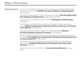 More information
Selected papers: Tim Furche, Georg Gottlob, Giovanni Grasso, Xiaonan Guo, Giorgio Orsi, Christian
Schallhart, Cheng Wang: DIADEM: Thousands of Websites to a Single Database.
PVLDB (2014)
Tim Furche, Georg Gottlob, Giovanni Grasso, Christian Schallhart, Andrew Jon
Sellers: OXPath: A language for scalable data extraction, automation, and crawling
on the deep web. VLDB J. (2013)
Tim Furche, Georg Gottlob, Giovanni Grasso, Giorgio Orsi, Christian Schallhart,
Cheng Wang: Little Knowledge Rules the Web: Domain-Centric Result Page
Extraction. RR (2011)
Luying Chen, Stefano Ortona, Giorgio Orsi, Michael Benedikt: ROSeAnn:
Reconciling Opinions of Semantic Annotators. PVLDB (2013)
Tim Furche, Georg Gottlob, Giovanni Grasso, Xiaonan Guo, Giorgio Orsi, Christian
Schallhart: The ontological key: automatically understanding and integrating forms
to access the deep Web. VLDB J. (2013)
S. Ortona, G. Orsi, M. Buoncristiano, T. Furche: Joint Repairs for Web Wrappers.
ICDE (2016)
Tim Furche, Georg Gottlob, L. Libkin, Giorgio Orsi, N. Paton: Data Wrangling for Big
Data Challenges and Opportunities. EDBT: 1845-1856 (2016)
Omer Gunes, Giorgio Orsi, Tim Furche: Structured Aspect Extraction. CoLing
(2016)
 