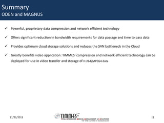 Summary

ODEN and MAGNUS
 Powerful, proprietary data compression and network efficient technology
 Offers significant reduction in bandwidth requirements for data passage and time to pass data
 Provides optimum cloud storage solutions and reduces the SAN bottleneck in the Cloud
 Greatly benefits video application: TIMMES’ compression and network efficient technology can be
deployed for use in video transfer and storage of H.264/MPEG4 data

11/21/2013

11

 