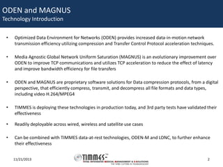 ODEN and MAGNUS
Technology Introduction
•

Optimized Data Environment for Networks (ODEN) provides increased data-in-motion network
transmission efficiency utilizing compression and Transfer Control Protocol acceleration techniques.

•

Media Agnostic Global Network Uniform Saturation (MAGNUS) is an evolutionary improvement over
ODEN to improve TCP communications and utilizes TCP acceleration to reduce the effect of latency
and improve bandwidth efficiency for file transfers

•

ODEN and MAGNUS are proprietary software solutions for Data compression protocols, from a digital
perspective, that efficiently compress, transmit, and decompress all file formats and data types,
including video H.264/MPEG4

•

TIMMES is deploying these technologies in production today, and 3rd party tests have validated their
effectiveness

•

Readily deployable across wired, wireless and satellite use cases

•

Can be combined with TIMMES data-at-rest technologies, ODEN-M and LDNC, to further enhance
their effectiveness
11/21/2013

2

 
