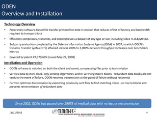 ODEN
Overview and Installation
Technology Overview
•

Proprietary software-based file transfer protocol for data-in-motion that reduces effect of latency and bandwidth
required to transport data

•

Efficiently compresses, transmits, and decompresses a dataset of any type or size, including video H.264/MPEG4

•

3rd party evaluation completed by the Defense Information Systems Agency (DISA) in 2007, in which ODEN’s
Dynamic Transfer Syntax (DTS) attained lossless 200% to 2,000% network throughput increases over benchmark
metrics

•

Covered by patent #7,379,605 (issued May 27, 2008)

Installation and Operation
•

ODEN software is installed on both the client and server, compressing files prior to transmission

•

Verifies data by mini-block, only sending differences, and re-verifying macro-blocks - redundant data blocks are not
sent; in the event of failure, ODEN resumes transmission at the point of failure without reconnect

•

Further optimizes transmission by examining previously sent files to find matching micro - or macro-blocks and
prevents retransmission of redundant data

Since 2002, ODEN has passed over 290TB of medical data with no loss or retransmission
11/21/2013

4

 
