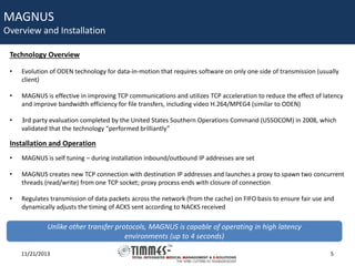 MAGNUS

Overview and Installation
Technology Overview
•

Evolution of ODEN technology for data-in-motion that requires software on only one side of transmission (usually
client)

•

MAGNUS is effective in improving TCP communications and utilizes TCP acceleration to reduce the effect of latency
and improve bandwidth efficiency for file transfers, including video H.264/MPEG4 (similar to ODEN)

•

3rd party evaluation completed by the United States Southern Operations Command (USSOCOM) in 2008, which
validated that the technology “performed brilliantly”

Installation and Operation
•

MAGNUS is self tuning – during installation inbound/outbound IP addresses are set

•

MAGNUS creates new TCP connection with destination IP addresses and launches a proxy to spawn two concurrent
threads (read/write) from one TCP socket; proxy process ends with closure of connection

•

Regulates transmission of data packets across the network (from the cache) on FIFO basis to ensure fair use and
dynamically adjusts the timing of ACKS sent according to NACKS received

Unlike other transfer protocols, MAGNUS is capable of operating in high latency
environments (up to 4 seconds)
11/21/2013

5

 