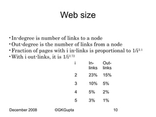 Web size
•In-degree is number of links to a node
•Out-degree is the number of links from a node
•Fraction of pages with i in-links is proportional to 1/i 2.1
•With i out-links, it is 1/i2.72
i

23%

15%

3

10%

5%

4

5%

2%

5
©GKGupta

Outlinks

2

December 2008

Inlinks

3%

1%
10

 
