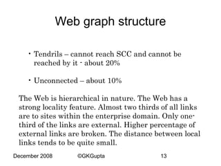 Web graph structure
• Tendrils – cannot reach SCC and cannot be
reached by it - about 20%
• Unconnected – about 10%
The Web is hierarchical in nature. The Web has a
strong locality feature. Almost two thirds of all links
are to sites within the enterprise domain. Only onethird of the links are external. Higher percentage of
external links are broken. The distance between local
links tends to be quite small.
December 2008

©GKGupta

13

 