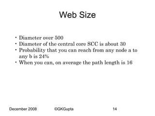Web Size
• Diameter over 500
• Diameter of the central core SCC is about 30
• Probability that you can reach from any node a to
any b is 24%
• When you can, on average the path length is 16

December 2008

©GKGupta

14

 