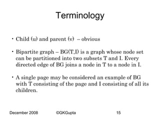 Terminology
• Child (u) and parent (v) – obvious
• Bipartite graph – BG(T,I) is a graph whose node set
can be partitioned into two subsets T and I. Every
directed edge of BG joins a node in T to a node in I.
• A single page may be considered an example of BG
with T consisting of the page and I consisting of all its
children.

December 2008

©GKGupta

15

 