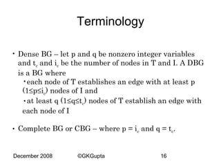 Terminology
• Dense BG – let p and q be nonzero integer variables
and tc and ic be the number of nodes in T and I. A DBG
is a BG where
•each node of T establishes an edge with at least p
(1≤p≤ic) nodes of I and
•at least q (1≤q≤tc) nodes of T establish an edge with
each node of I
• Complete BG or CBG – where p = ic and q = tc.

December 2008

©GKGupta

16

 