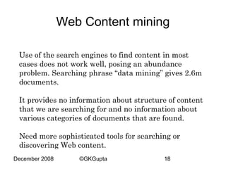 Web Content mining
Use of the search engines to find content in most
cases does not work well, posing an abundance
problem. Searching phrase “data mining” gives 2.6m
documents.
It provides no information about structure of content
that we are searching for and no information about
various categories of documents that are found.
Need more sophisticated tools for searching or
discovering Web content.
December 2008

©GKGupta

18

 