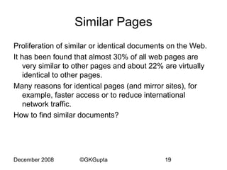 Similar Pages
Proliferation of similar or identical documents on the Web.
It has been found that almost 30% of all web pages are
very similar to other pages and about 22% are virtually
identical to other pages.
Many reasons for identical pages (and mirror sites), for
example, faster access or to reduce international
network traffic.
How to find similar documents?

December 2008

©GKGupta

19

 