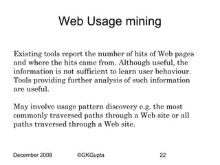 Web Usage mining
Existing tools report the number of hits of Web pages
and where the hits came from. Although useful, the
information is not sufficient to learn user behaviour.
Tools providing further analysis of such information
are useful.
May involve usage pattern discovery e.g. the most
commonly traversed paths through a Web site or all
paths traversed through a Web site.

December 2008

©GKGupta

22

 
