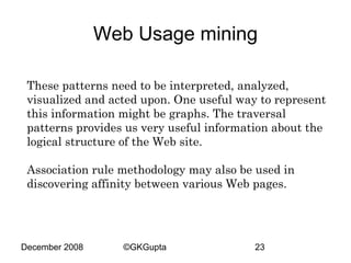 Web Usage mining
These patterns need to be interpreted, analyzed,
visualized and acted upon. One useful way to represent
this information might be graphs. The traversal
patterns provides us very useful information about the
logical structure of the Web site.
Association rule methodology may also be used in
discovering affinity between various Web pages.

December 2008

©GKGupta

23

 