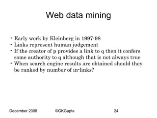 Web data mining
• Early work by Kleinberg in 1997-98
• Links represent human judgement
• If the creator of p provides a link to q then it confers
some authority to q although that is not always true
• When search engine results are obtained should they
be ranked by number of in-links?

December 2008

©GKGupta

24

 