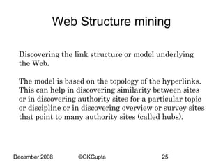 Web Structure mining
Discovering the link structure or model underlying
the Web.
The model is based on the topology of the hyperlinks.
This can help in discovering similarity between sites
or in discovering authority sites for a particular topic
or discipline or in discovering overview or survey sites
that point to many authority sites (called hubs).

December 2008

©GKGupta

25

 