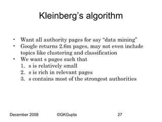 Kleinberg’s algorithm
• Want all authority pages for say “data mining”
• Google returns 2.6m pages, may not even include
topics like clustering and classification
• We want s pages such that
1. s is relatively small
2. s is rich in relevant pages
3. s contains most of the strongest authorities

December 2008

©GKGupta

27

 