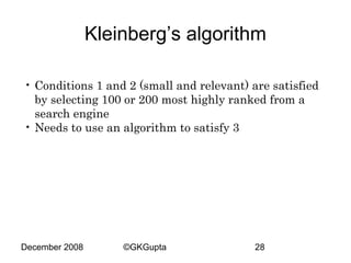 Kleinberg’s algorithm
• Conditions 1 and 2 (small and relevant) are satisfied
by selecting 100 or 200 most highly ranked from a
search engine
• Needs to use an algorithm to satisfy 3

December 2008

©GKGupta

28

 