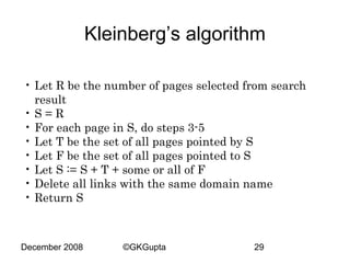 Kleinberg’s algorithm
• Let R be the number of pages selected from search
result
•S=R
• For each page in S, do steps 3-5
• Let T be the set of all pages pointed by S
• Let F be the set of all pages pointed to S
• Let S := S + T + some or all of F
• Delete all links with the same domain name
• Return S

December 2008

©GKGupta

29

 