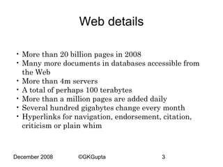 Web details
• More than 20 billion pages in 2008
• Many more documents in databases accessible from
the Web
• More than 4m servers
• A total of perhaps 100 terabytes
• More than a million pages are added daily
• Several hundred gigabytes change every month
• Hyperlinks for navigation, endorsement, citation,
criticism or plain whim

December 2008

©GKGupta

3

 