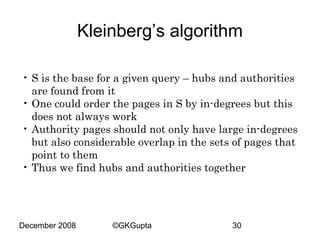 Kleinberg’s algorithm
• S is the base for a given query – hubs and authorities
are found from it
• One could order the pages in S by in-degrees but this
does not always work
• Authority pages should not only have large in-degrees
but also considerable overlap in the sets of pages that
point to them
• Thus we find hubs and authorities together

December 2008

©GKGupta

30

 