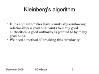 Kleinberg’s algorithm
• Hubs and authorities have a mutually reinforcing
relationship: a good hub points to many good
authorities; a good authority is pointed to by many
good hubs.
• We need a method of breaking this circularity

December 2008

©GKGupta

31

 