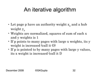 An iterative algorithm
• Let page p have an authority weight xp and a hub
weight yp
• Weights are normalized, squares of sum of each x
and y weights is 1
• If p points to many pages with large x weights, its y
weight is increased (call it O)
• If p is pointed to by many pages with large y values,
its x weight is increased (call it I)

December 2008

©GKGupta

32

 