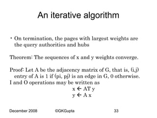 An iterative algorithm
• On termination, the pages with largest weights are
the query authorities and hubs
Theorem: The sequences of x and y weights converge.
Proof: Let A be the adjacency matrix of G, that is, (i,j)
entry of A is 1 if (pi, pj) is an edge in G, 0 otherwise.
I and O operations may be written as
x  AT y
yAx
December 2008

©GKGupta

33

 