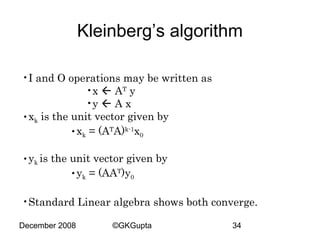 Kleinberg’s algorithm
•I and O operations may be written as
•x  AT y
•y  A x
•xk is the unit vector given by
•xk = (ATA)k-1x0
•yk is the unit vector given by
•yk = (AAT)y0
•Standard Linear algebra shows both converge.
December 2008

©GKGupta

34

 