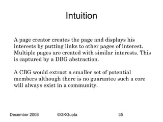 Intuition
A page creator creates the page and displays his
interests by putting links to other pages of interest.
Multiple pages are created with similar interests. This
is captured by a DBG abstraction.
A CBG would extract a smaller set of potential
members although there is no guarantee such a core
will always exist in a community.

December 2008

©GKGupta

35

 