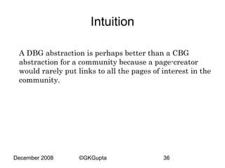 Intuition
A DBG abstraction is perhaps better than a CBG
abstraction for a community because a page-creator
would rarely put links to all the pages of interest in the
community.

December 2008

©GKGupta

36

 