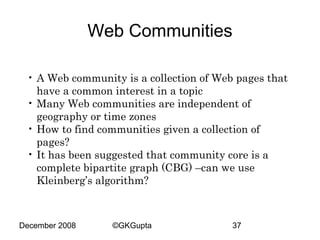 Web Communities
• A Web community is a collection of Web pages that
have a common interest in a topic
• Many Web communities are independent of
geography or time zones
• How to find communities given a collection of
pages?
• It has been suggested that community core is a
complete bipartite graph (CBG) –can we use
Kleinberg’s algorithm?

December 2008

©GKGupta

37

 