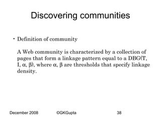 Discovering communities
• Definition of community
A Web community is characterized by a collection of
pages that form a linkage pattern equal to a DBG(T,
I, α, β), where α, β are thresholds that specify linkage
density.

December 2008

©GKGupta

38

 