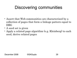 Discovering communities
• Assert that Web communities are characterized by a
collection of pages that form a linkage pattern equal to
DBG
• A seed set is given
• Apply a related page algorithm (e.g. Kleinberg) to each
seed, derive related pages

December 2008

©GKGupta

39

 