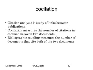 cocitation
• Citation analysis is study of links between
publications
• Cocitation measures the number of citations in
common between two documents
• Bibliographic coupling measures the number of
documents that cite both of the two documents

December 2008

©GKGupta

40

 
