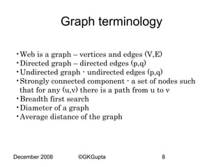Graph terminology
•Web is a graph – vertices and edges (V,E)
•Directed graph – directed edges (p,q)
•Undirected graph - undirected edges (p,q)
•Strongly connected component - a set of nodes such
that for any (u,v) there is a path from u to v
•Breadth first search
•Diameter of a graph
•Average distance of the graph

December 2008

©GKGupta

8

 