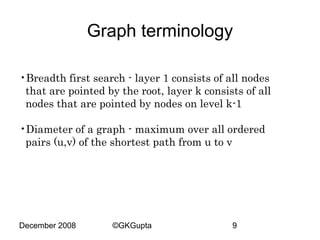 Graph terminology
•Breadth first search - layer 1 consists of all nodes
that are pointed by the root, layer k consists of all
nodes that are pointed by nodes on level k-1
•Diameter of a graph - maximum over all ordered
pairs (u,v) of the shortest path from u to v

December 2008

©GKGupta

9

 
