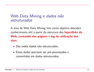 Web Data Mining e dados n˜ao
estruturados
A ´area de Web Data Mining tem como objetivo descobrir
conhecimento ´util a partir da estrutura dos hyperlinks da
Web, conte´udo das p´aginas e log de utiliza¸c˜ao dos
sites.
• S˜ao todos dados n˜ao estruturados.
• Estes dados precisam ser pr´e-processados e
convertidos em dados estruturados.
Conceitos — Web Data Mining e dados n˜ao estruturados 13
 