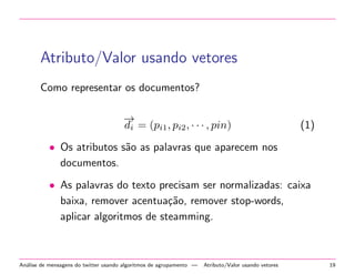 Atributo/Valor usando vetores
Como representar os documentos?
−→
di = (pi1, pi2, · · · , pin) (1)
• Os atributos s˜ao as palavras que aparecem nos
documentos.
• As palavras do texto precisam ser normalizadas: caixa
baixa, remover acentua¸c˜ao, remover stop-words,
aplicar algoritmos de steamming.
An´alise de mensagens do twitter usando algoritmos de agrupamento — Atributo/Valor usando vetores 19
 