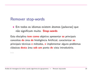 Remover stop-words
• Em todos os idiomas existem ´atomos (palavras) que
n˜ao signiﬁcam muito. Stop-words
Esta disciplina tem como objetivo apresentar os principais
conceitos da ´area de Inteligˆencia Artiﬁcial, caracterizar as
principais t´ecnicas e m´etodos, e implementar alguns problemas
cl´assicos desta ´area sob um ponto de vista introdut´orio.
· · ·
An´alise de mensagens do twitter usando algoritmos de agrupamento — Remover stop-words 20
 