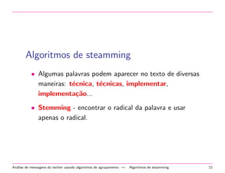 Algoritmos de steamming
• Algumas palavras podem aparecer no texto de diversas
maneiras: t´ecnica, t´ecnicas, implementar,
implementa¸c˜ao...
• Stemming - encontrar o radical da palavra e usar
apenas o radical.
An´alise de mensagens do twitter usando algoritmos de agrupamento — Algoritmos de steamming 21
 