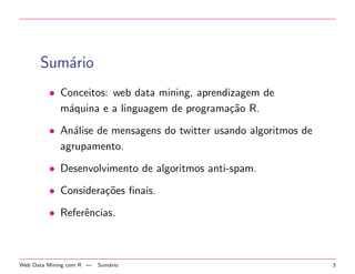 Sum´ario
• Conceitos: web data mining, aprendizagem de
m´aquina e a linguagem de programa¸c˜ao R.
• An´alise de mensagens do twitter usando algoritmos de
agrupamento.
• Desenvolvimento de algoritmos anti-spam.
• Considera¸c˜oes ﬁnais.
• Referˆencias.
Web Data Mining com R — Sum´ario 3
 