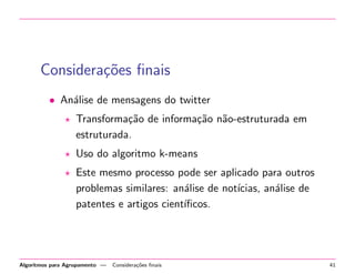 Considera¸c˜oes ﬁnais
• An´alise de mensagens do twitter
Transforma¸c˜ao de informa¸c˜ao n˜ao-estruturada em
estruturada.
Uso do algoritmo k-means
Este mesmo processo pode ser aplicado para outros
problemas similares: an´alise de not´ıcias, an´alise de
patentes e artigos cient´ıﬁcos.
Algoritmos para Agrupamento — Considera¸c˜oes ﬁnais 41
 