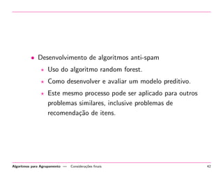 • Desenvolvimento de algoritmos anti-spam
Uso do algoritmo random forest.
Como desenvolver e avaliar um modelo preditivo.
Este mesmo processo pode ser aplicado para outros
problemas similares, inclusive problemas de
recomenda¸c˜ao de itens.
Algoritmos para Agrupamento — Considera¸c˜oes ﬁnais 42
 