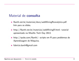 Material de consulta
• fbarth.net.br/materiais/docs/webMiningRconalytics.pdf:
link para os slides.
• http://fbarth.net.br/materiais/webMiningR.html: tutorial
apresentado no Mozilla Tech Day 2013.
• http://rpubs.com/fbarth/: scripts em R para problemas de
Aprendizagem de M´aquina.
• fabricio.barth@gmail.com
Algoritmos para Agrupamento — Material de consulta 43
 